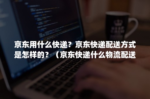 京东用什么快递？京东快递配送方式是怎样的？（京东快递什么物流配送）