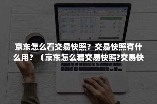 京东怎么看交易快照？交易快照有什么用？（京东怎么看交易快照?交易快照有什么用处）