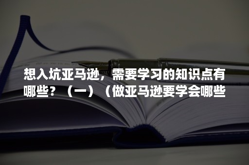 想入坑亚马逊，需要学习的知识点有哪些？（一）（做亚马逊要学会哪些）