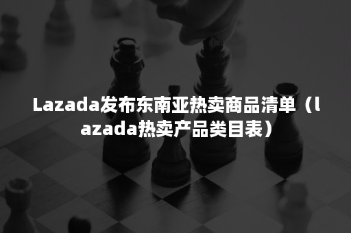 Lazada发布东南亚热卖商品清单（lazada热卖产品类目表）