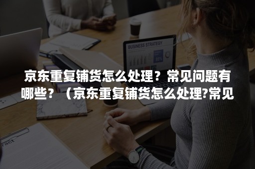 京东重复铺货怎么处理？常见问题有哪些？（京东重复铺货怎么处理?常见问题有哪些原因）