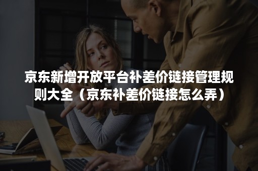 京东新增开放平台补差价链接管理规则大全(京东补差价链接怎么弄) 京东新增开放平台补差价链接管理规则大全(京东补差价链接怎么弄)