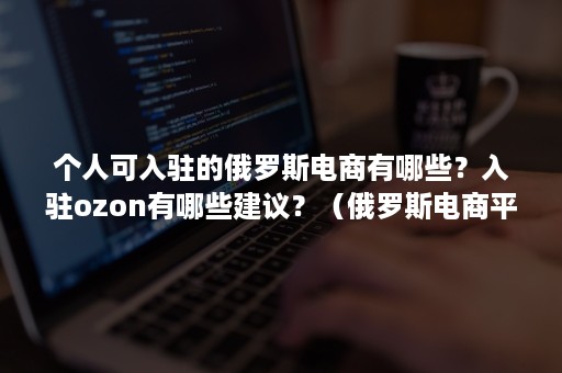 个人可入驻的俄罗斯电商有哪些？入驻ozon有哪些建议？（俄罗斯电商平台ozon入驻条件）