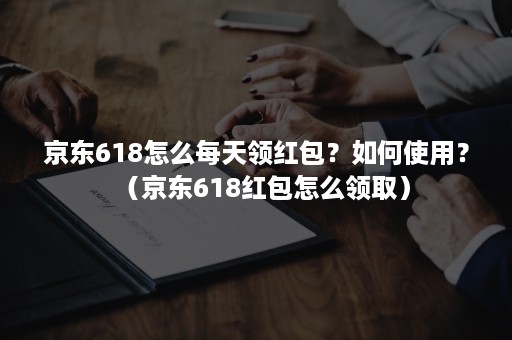 京东618怎么每天领红包？如何使用？（京东618红包怎么领取）