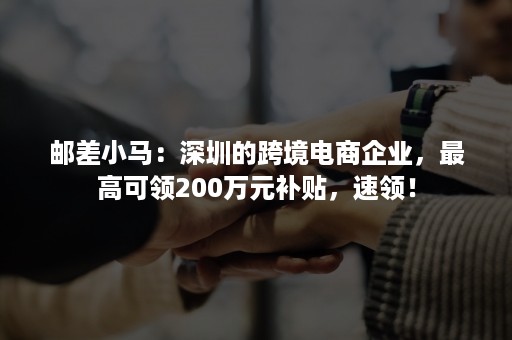 邮差小马：深圳的跨境电商企业，最高可领200万元补贴，速领！