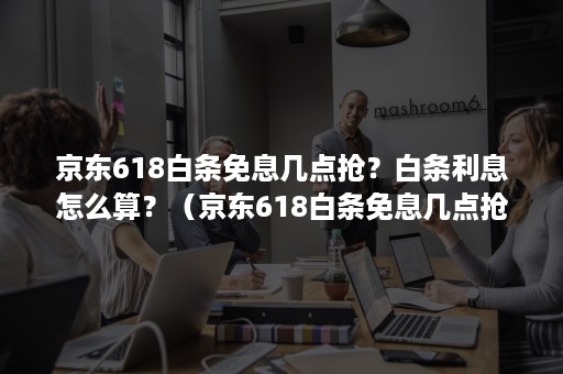 京东618白条免息几点抢？白条利息怎么算？（京东618白条免息几点抢?白条利息怎么算的）