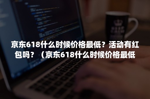 京东618什么时候价格最低？活动有红包吗？（京东618什么时候价格最低?活动有红包吗是真的吗）