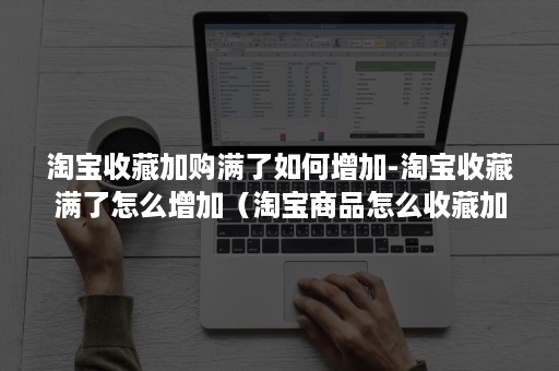 淘宝收藏加购满了如何增加-淘宝收藏满了怎么增加（淘宝商品怎么收藏加购）