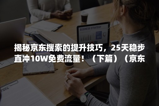 揭秘京东搜索的提升技巧，25天稳步直冲10W免费流量！（下篇）（京东推荐流量）