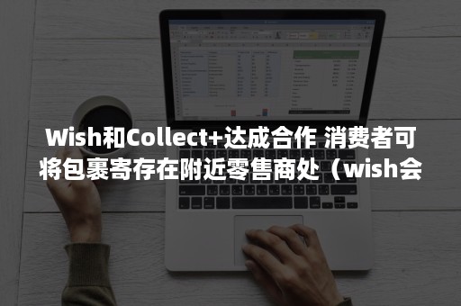 Wish和Collect+达成合作 消费者可将包裹寄存在附近零售商处（wish会关联吗）