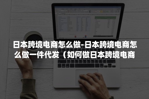 日本跨境电商怎么做-日本跨境电商怎么做一件代发（如何做日本跨境电商平台）