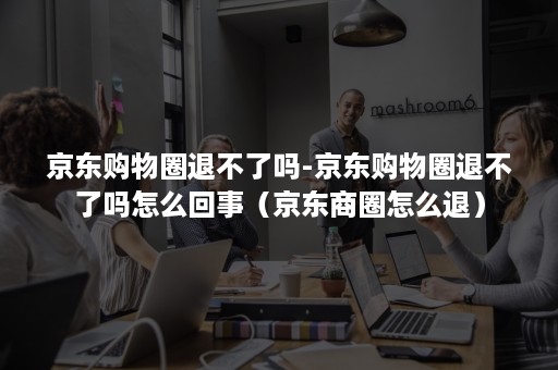 京东购物圈退不了吗-京东购物圈退不了吗怎么回事（京东商圈怎么退）