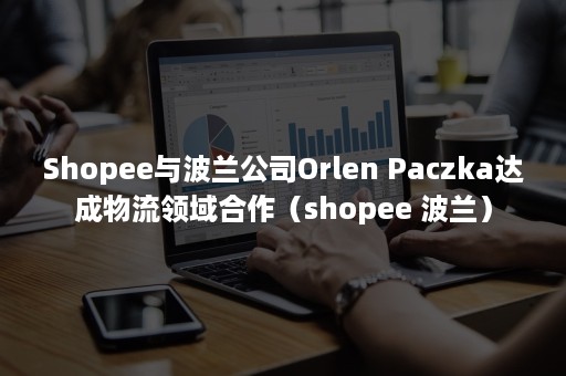 Shopee与波兰公司Orlen Paczka达成物流领域合作（shopee 波兰）