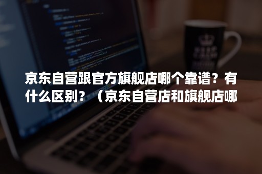 京东自营跟官方旗舰店哪个靠谱？有什么区别？（京东自营店和旗舰店哪个可靠）