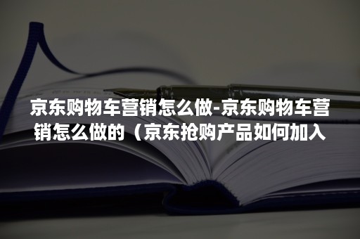 京东购物车营销怎么做-京东购物车营销怎么做的（京东抢购产品如何加入购物车）