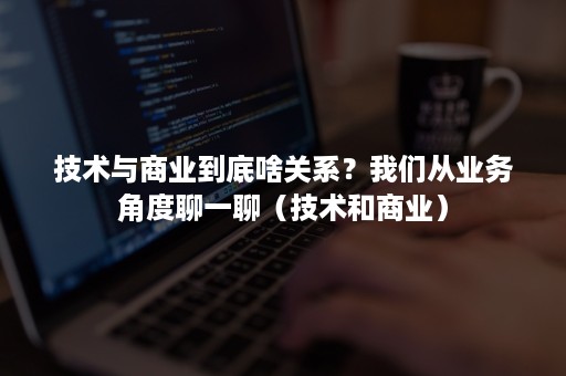 技术与商业到底啥关系？我们从业务角度聊一聊（技术和商业）