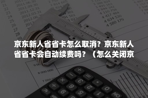 京东新人省省卡怎么取消？京东新人省省卡会自动续费吗？（怎么关闭京东新人省省卡）