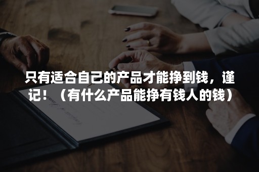 只有适合自己的产品才能挣到钱，谨记！（有什么产品能挣有钱人的钱）