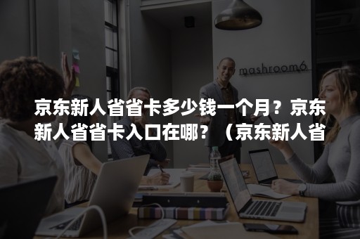 京东新人省省卡多少钱一个月？京东新人省省卡入口在哪？（京东新人省省卡有用吗）