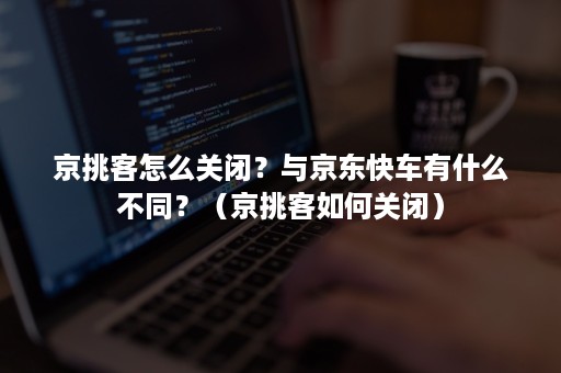 京挑客怎么关闭？与京东快车有什么不同？（京挑客如何关闭）