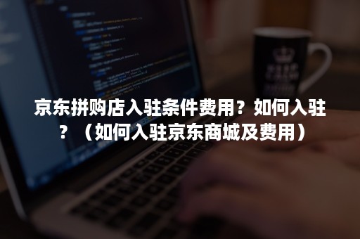 京东拼购店入驻条件费用?如何入驻?(如何入驻京东商城及费用) 京东拼购店入驻条件费用?如何入驻?(如何入驻京东商城及费用)