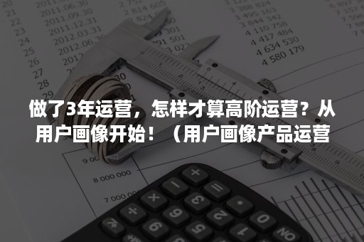 做了3年运营，怎样才算高阶运营？从用户画像开始！（用户画像产品运营实战）