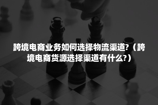 跨境电商业务如何选择物流渠道?（跨境电商货源选择渠道有什么?）