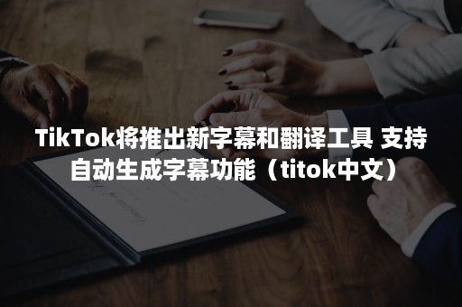 TikTok将推出新字幕和翻译工具 支持自动生成字幕功能（titok中文）