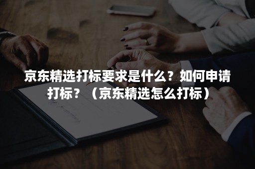 京东精选打标要求是什么？如何申请打标？（京东精选怎么打标）