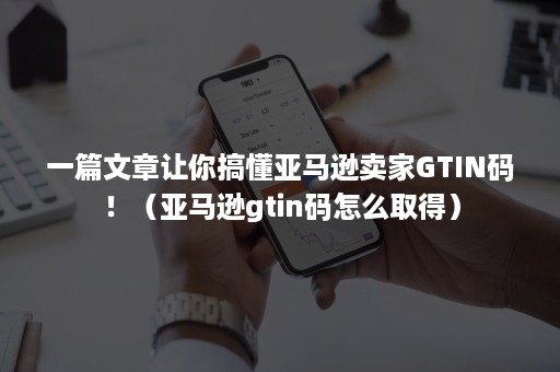 一篇文章让你搞懂亚马逊卖家GTIN码！（亚马逊gtin码怎么取得）