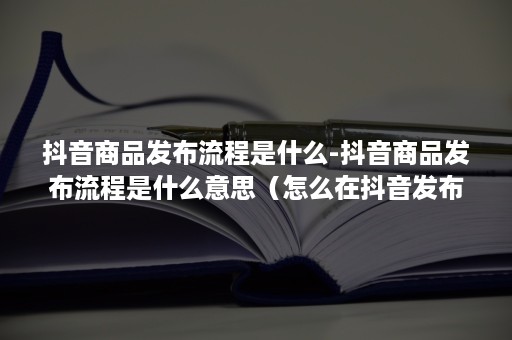 抖音商品发布流程是什么-抖音商品发布流程是什么意思（怎么在抖音发布商品）