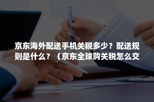 京东海外配送手机关税多少？配送规则是什么？（京东全球购关税怎么交）