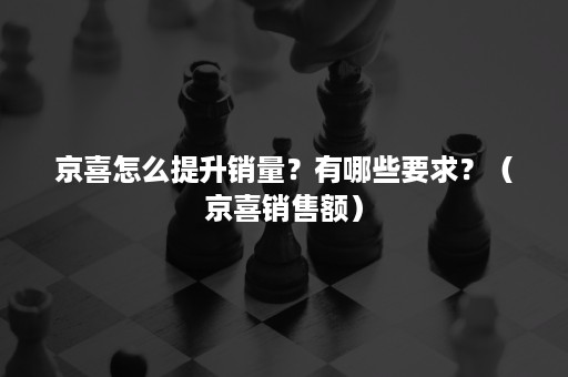 京喜怎么提升销量？有哪些要求？（京喜销售额）