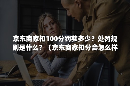 京东商家扣100分罚款多少？处罚规则是什么？（京东商家扣分会怎么样）