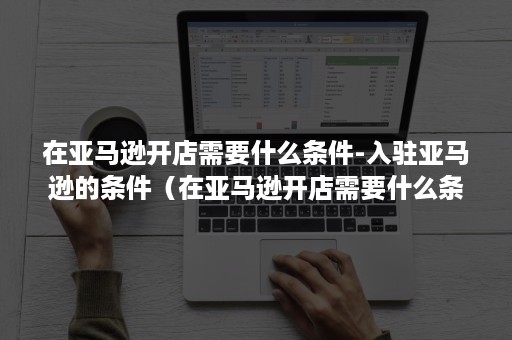 在亚马逊开店需要什么条件-入驻亚马逊的条件（在亚马逊开店需要什么条件）
