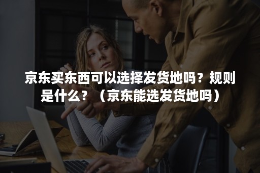 京东买东西可以选择发货地吗？规则是什么？（京东能选发货地吗）