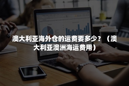 澳大利亚海外仓的运费要多少?(澳大利亚澳洲海运费用) 澳大利亚海外仓的运费要多少?(澳大利亚澳洲海运费用)