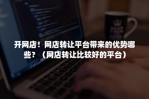 开网店!网店转让平台带来的优势哪些?(网店转让比较好的平台) 开网店!网店转让平台带来的优势哪些?(网店转让比较好的平台)