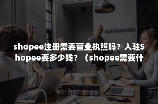 shopee注册需要营业执照吗？入驻Shopee要多少钱？（shopee需要什么营业执照）