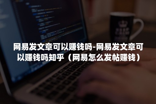 网易发文章可以赚钱吗-网易发文章可以赚钱吗知乎（网易怎么发帖赚钱）