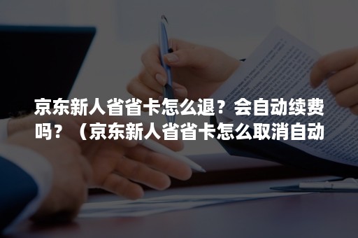 京东新人省省卡怎么退？会自动续费吗？（京东新人省省卡怎么取消自动续费吗）