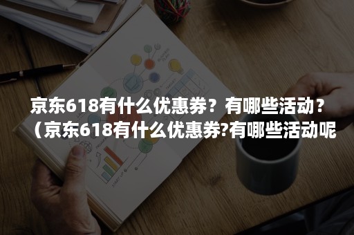 京东618有什么优惠券？有哪些活动？（京东618有什么优惠券?有哪些活动呢）