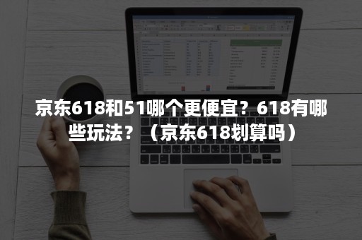 京东618和51哪个更便宜？618有哪些玩法？（京东618划算吗）