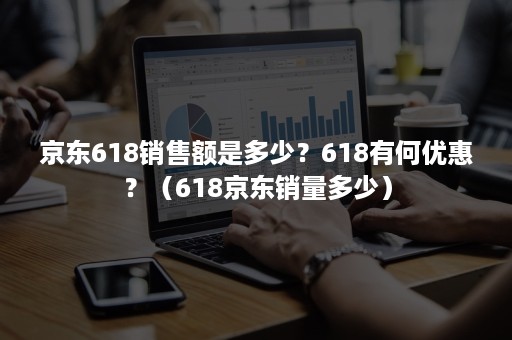 京东618销售额是多少？618有何优惠？（618京东销量多少）