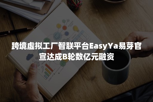 跨境虚拟工厂智联平台EasyYa易芽官宣达成B轮数亿元融资