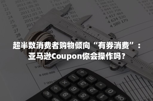 超半数消费者购物倾向“有券消费”：亚马逊Coupon你会操作吗？