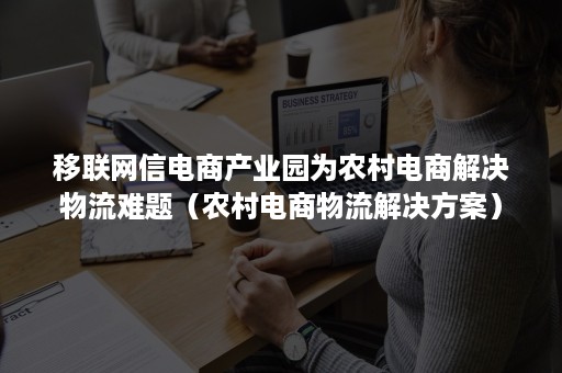 移联网信电商产业园为农村电商解决物流难题（农村电商物流解决方案）