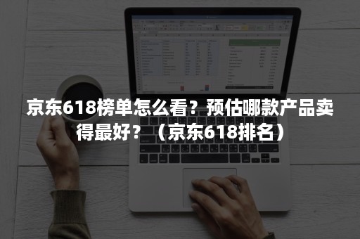 京东618榜单怎么看？预估哪款产品卖得最好？（京东618排名）