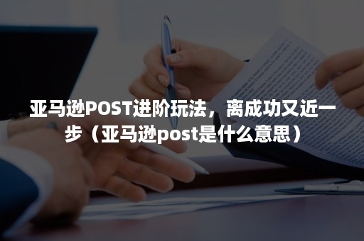 亚马逊POST进阶玩法，离成功又近一步（亚马逊post是什么意思）