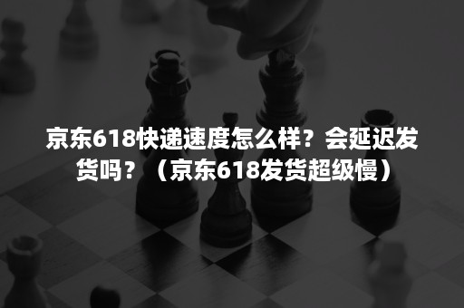 京东618快递速度怎么样？会延迟发货吗？（京东618发货超级慢）